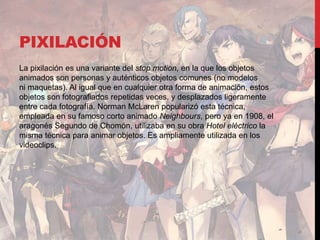 PIXILACIÓN
La pixilación es una variante del stop motion, en la que los objetos
animados son personas y auténticos objetos comunes (no modelos
ni maquetas). Al igual que en cualquier otra forma de animación, estos
objetos son fotografiados repetidas veces, y desplazados ligeramente
entre cada fotografía. Norman McLaren popularizó esta técnica,
empleada en su famoso corto animado Neighbours, pero ya en 1908, el
aragonés Segundo de Chomón, utilizaba en su obra Hotel eléctrico la
misma técnica para animar objetos. Es ampliamente utilizada en los
videoclips.
 