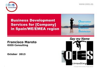 © Copyright OIES Consulting. All rights reserved.1
www.oies.es
Business Development
Services for [Company]
in Spain/WE/EMEA region
Francisco Maroto
OIES Consulting
October 2013
Observation
Innovation
Execution
Satisfaction
Say my Name
 