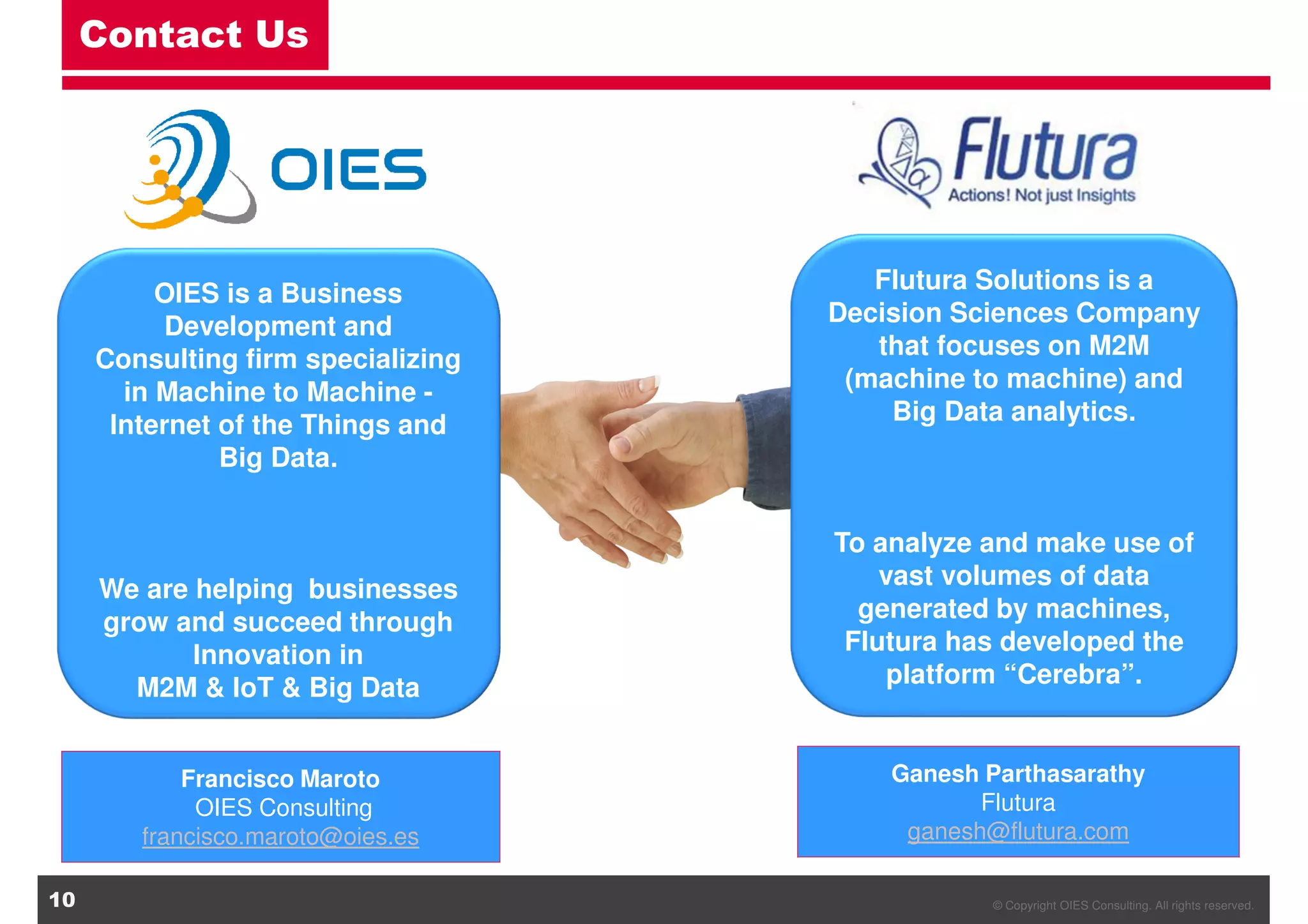 © Copyright OIES Consulting. All rights reserved.10
Contact Us
OIES is a Business
Development and
Consulting firm specializing
in Machine to Machine -
Internet of the Things and
Big Data.
We are helping businesses
grow and succeed through
Innovation in
M2M & IoT & Big Data
Francisco Maroto
OIES Consulting
francisco.maroto@oies.es
Flutura Solutions is a
Decision Sciences Company
that focuses on M2M
(machine to machine) and
Big Data analytics.
To analyze and make use of
vast volumes of data
generated by machines,
Flutura has developed the
platform “Cerebra”.
Ganesh Parthasarathy
Flutura
ganesh@flutura.com
 