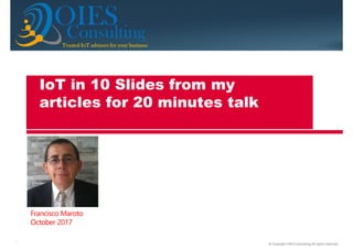 © Copyright OIES Consulting All rights reserved.1
ConsultingTrusted IoT advisors for your businessTrusted IoT advisors for your businessTrusted IoT advisors for your businessTrusted IoT advisors for your business
OIES
Francisco Maroto
October 2017
IoT in 10 Slides from my
articles for 20 minutes talk
 