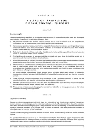 2014 © OIE - Terrestrial Animal Health Code - Version 7 - 07/07/2014 1
C H A P T E R 7 . 6 .
K I L L I N G O F A N I M A L S F O R
D I S E A S E C O N T R O L P U R P O S E S
Article 7.6.1.
General principles
These recommendations are based on the premise that a decision to kill the animals has been made, and address the
need to ensure the welfare of the animals until they are dead.
1) All personnel involved in the humane killing of animals should have the relevant skills and competencies.
Competence may be gained through formal training and/or practical experience.
2) As necessary, operational procedures should be adapted to the specific circumstances operating on the premises
and should address, apart from animal welfare, aesthetics of the method of euthanasia, cost of the method,
operator safety, biosecurity and environmental aspects.
3) Following the decision to kill the animals, killing should be carried out as quickly as possible, and normal husbandry
should be maintained until the animals are killed.
4) The handling and movement of animals should be minimised and when done, it should be carried out in
accordance with the recommendations described below.
5) Animal restraint should be sufficient to facilitate effective killing, and in accordance with animal welfare and operator
safety requirements; when restraint is required, killing should follow with minimal delay.
6) When animals are killed for disease control purposes, methods used should result in immediate death or immediate
loss of consciousness lasting until death; when loss of consciousness is not immediate, induction of
unconsciousness should be non-aversive or the least aversive possible and should not cause avoidable anxiety,
pain, distress or suffering in animals.
7) For animal welfare considerations, young animals should be killed before older animals; for biosecurity
considerations, infected animals should be killed first, followed by in-contact animals, and then the remaining
animals.
8) There should be continuous monitoring of the procedures by the Competent Authorities to ensure they are
consistently effective with regard to animal welfare, operator safety and biosecurity.
9) When the operational procedures are concluded, there should be a written report describing the practices adopted
and their effect on animal welfare, operator safety and biosecurity.
10) These general principles should also apply when animals need to be killed for other purposes such as after natural
disasters or for culling animal populations.
Article 7.6.2.
Organisational structure
Disease control contingency plans should be in place at a national level and should contain details of management
structure, disease control strategies and operational procedures; animal welfare considerations should be addressed
within these disease control contingency plans. The plans should also include a strategy to ensure that an adequate
number of personnel competent in the humane killing of animals is available. Local level plans should be based on
national plans and be informed by local knowledge.
Disease control contingency plans should address the animal welfare issues that may result from animal movement
controls.
The operational activities should be led by an official Veterinarian who has the authority to appoint the personnel in the
specialist teams and ensure that they adhere to the required animal welfare and biosecurity standards. When appointing
the personnel, he/she should ensure that the personnel involved have the required competencies.
 
