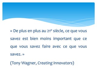 « De plus en plus au 21e siècle, ce que vous
savez est bien moins important que ce
que vous savez faire avec ce que vous
savez. »

(Tony Wagner, Creating Innovators)
 
