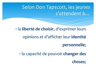 Selon Don Tapscott, les jeunes
                s’attendent {…

la liberté de choisir, d’exprimer leurs
  opinions et d’afficher leur identité
                         personnelle;

  la capacité de pouvoir changer des
                               choses;
 