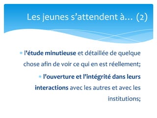 Les jeunes s’attendent {… (2)


l’étude minutieuse et détaillée de quelque
chose afin de voir ce qui en est réellement;
       l’ouverture et l’intégrité dans leurs
    interactions avec les autres et avec les
                               institutions;
 
