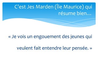 C’est Jes Marden (Île Maurice) qui
                     résume bien…



« Je vois un engouement des jeunes qui

   veulent fait entendre leur pensée. »
 
