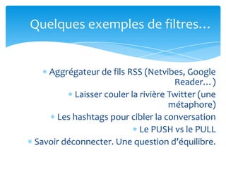 Quelques exemples de filtres…


   Aggrégateur de fils RSS (Netvibes, Google
                                     Reader…)
          Laisser couler la rivière Twitter (une
                                    métaphore)
     Les hashtags pour cibler la conversation
                            Le PUSH vs le PULL
Savoir déconnecter. Une question d’équilibre.
 