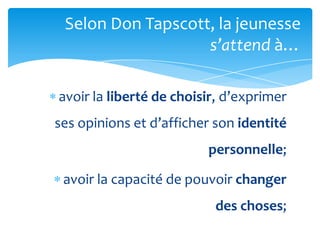 Selon Don Tapscott, la jeunesse
                   s’attend {…

avoir la liberté de choisir, d’exprimer
ses opinions et d’afficher son identité
                         personnelle;

 avoir la capacité de pouvoir changer
                           des choses;
 