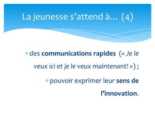 La jeunesse s’attend {… (4)


 des communications rapides (« Je le
  veux ici et je le veux maintenant! ») ;

       pouvoir exprimer leur sens de
                          l’innovation.
 