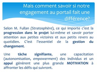 Mais comment savoir si notre
         engagement au portail fait une
                          différence?
Selon M. Fullan (Stratosphère), ce qui importe c’est la
progression dans le projet lui-même et savoir porter
attention aux petites victoires et aux petits revers au
quotidien. C’est l’essentiel de la gestion du
changement.

Une      tâche       signifiante, une capacitation
(autonomisation, empowerment) des individus et un
appui génèrent une plus grande MOTIVATION à
affronter les défis qui suivront.
 