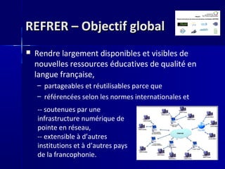 REFRER – Objectif globalREFRER – Objectif global
 Rendre largement disponibles et visibles de
nouvelles ressources éducatives de qualité en
langue française,
– partageables et réutilisables parce que
– référencées selon les normes internationales et
-- soutenues par une
infrastructure numérique de
pointe en réseau,
-- extensible à d’autres
institutions et à d’autres pays
de la francophonie.
 