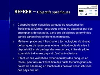 REFRER –REFRER – Objectifs spécifiquesObjectifs spécifiques
1. Construire deux nouvelles banques de ressources en
Tunisie et au Maroc: ressources créées ou adaptées par des
enseignants de ces pays, dans des disciplines déterminées
par les partenaires tunisiens et marocains.
2. Mettre en place une infrastructure technologique de réseau
de banques de ressources et une méthodologie de mise à
disponibilité et de partage des ressources, à titre de pilote
extensible à d’autres pays et d’autres institutions.
3. Effectuer des validations expérimentales des banques en
réseau pour assurer l’évolution des outils technologiques de
pointe de e-learning en fonction des besoins des institutions
des pays du Sud.
 