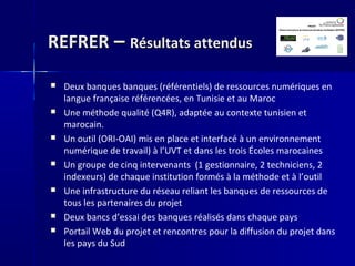 REFRERREFRER –– Résultats attendusRésultats attendus
 Deux banques banques (référentiels) de ressources numériques en
langue française référencées, en Tunisie et au Maroc
 Une méthode qualité (Q4R), adaptée au contexte tunisien et
marocain.
 Un outil (ORI-OAI) mis en place et interfacé à un environnement
numérique de travail) à l’UVT et dans les trois Écoles marocaines
 Un groupe de cinq intervenants (1 gestionnaire, 2 techniciens, 2
indexeurs) de chaque institution formés à la méthode et à l’outil
 Une infrastructure du réseau reliant les banques de ressources de
tous les partenaires du projet
 Deux bancs d’essai des banques réalisés dans chaque pays
 Portail Web du projet et rencontres pour la diffusion du projet dans
les pays du Sud
 