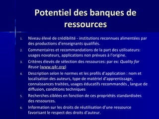 Potentiel des banques dePotentiel des banques de
ressourcesressources
1. Niveau élevé de crédibilité - institutions reconnues alimentées par
des productions d’enseignants qualifiés.
2. Commentaires et recommandations de la part des utilisateurs:
usages novateurs, applications non prévues à l’origine.
3. Critères élevés de sélection des ressources: par ex: Quality for
Reuse (www.q4r.org)
4. Description selon le normes et les profils d’application : nom et
localisation des auteurs, type de matériel d’apprentissage,
connaissances traitées, usages éducatifs recommandés , langue de
diffusion, conditions techniques
5. Recherches ciblées en fonction de ces propriétés standardisées
des ressources.
6. Information sur les droits de réutilisation d’une ressource
favorisant le respect des droits d’auteur.
 