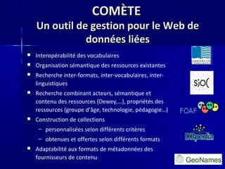 COMÈTECOMÈTE
Un outil de gestion pour le Web deUn outil de gestion pour le Web de
données liéesdonnées liées
 Interopérabilité des vocabulaires
 Organisation sémantique des ressources existantes
 Recherche inter-formats, inter-vocabulaires, inter-
linguistiques
 Recherche combinant acteurs, sémantique et
contenu des ressources (Dewey,…), propriétés des
ressources (groupe d'âge, technologie, pédagogie…)
 Construction de collections
– personnalisées selon différents critères
– obtenues et offertes selon différents formats
 Adaptabilité aux formats de métadonnées des
fournisseurs de contenu
 