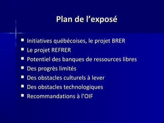 Plan de l’exposéPlan de l’exposé
 Initiatives québécoises, le projet BRERInitiatives québécoises, le projet BRER
 Le projet REFRERLe projet REFRER
 Potentiel des banques de ressources libresPotentiel des banques de ressources libres
 Des progrès limitésDes progrès limités
 Des obstacles culturels à leverDes obstacles culturels à lever
 Des obstacles technologiquesDes obstacles technologiques
 Recommandations à l’OIFRecommandations à l’OIF
 