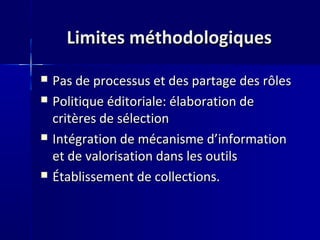 Limites méthodologiquesLimites méthodologiques
 Pas de processus et des partage des rôlesPas de processus et des partage des rôles
 Politique éditoriale: élaboration dePolitique éditoriale: élaboration de
critères de sélectioncritères de sélection
 Intégration de mécanisme d’informationIntégration de mécanisme d’information
et de valorisation dans les outilset de valorisation dans les outils
 Établissement de collections.Établissement de collections.
 