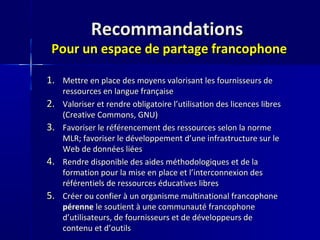 RecommandationsRecommandations
Pour un espace de partage francophonePour un espace de partage francophone
1.1. Mettre en place des moyens valorisant les fournisseurs deMettre en place des moyens valorisant les fournisseurs de
ressources en langue françaiseressources en langue française
2.2. Valoriser et rendre obligatoire l’utilisation des licences libresValoriser et rendre obligatoire l’utilisation des licences libres
(Creative Commons, GNU)(Creative Commons, GNU)
3.3. Favoriser le référencement des ressources selon la normeFavoriser le référencement des ressources selon la norme
MLR; favoriser le développement d’une infrastructure sur leMLR; favoriser le développement d’une infrastructure sur le
Web de données liéesWeb de données liées
4.4. Rendre disponible des aides méthodologiques et de laRendre disponible des aides méthodologiques et de la
formation pour la mise en place et l’interconnexion desformation pour la mise en place et l’interconnexion des
référentiels de ressources éducatives libresréférentiels de ressources éducatives libres
5.5. Créer ou confier à un organisme multinational francophoneCréer ou confier à un organisme multinational francophone
pérennepérenne le soutient à une communauté francophonele soutient à une communauté francophone
d’utilisateurs, de fournisseurs et de développeurs ded’utilisateurs, de fournisseurs et de développeurs de
contenu et d’outilscontenu et d’outils
 