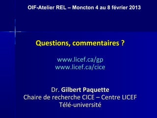 Questions, commentaires ?Questions, commentaires ?
www.licef.ca/gpwww.licef.ca/gp
www.licef.ca/cicewww.licef.ca/cice
Dr.Dr. Gilbert PaquetteGilbert Paquette
Chaire de recherche CICE – Centre LICEFChaire de recherche CICE – Centre LICEF
Télé-universitéTélé-université
OIF-Atelier REL – Moncton 4 au 8 février 2013
 