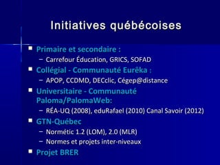 Initiatives québécoisesInitiatives québécoises
 Primaire et secondaire :Primaire et secondaire :
– Carrefour Éducation, GRICS, SOFADCarrefour Éducation, GRICS, SOFAD
 Collégial - Communauté EurêkaCollégial - Communauté Eurêka ::
– APOP, CCDMD, DECclic, Cégep@distanceAPOP, CCDMD, DECclic, Cégep@distance
 Universitaire - CommunautéUniversitaire - Communauté
Paloma/PalomaWeb:Paloma/PalomaWeb:
– RÉA-UQ (2008), eduRafael (2010) Canal Savoir (2012)RÉA-UQ (2008), eduRafael (2010) Canal Savoir (2012)
 GTN-QuébecGTN-Québec
– Normétic 1.2 (LOM), 2.0 (MLR)Normétic 1.2 (LOM), 2.0 (MLR)
– Normes et projets inter-niveauxNormes et projets inter-niveaux
 Projet BRERProjet BRER
 