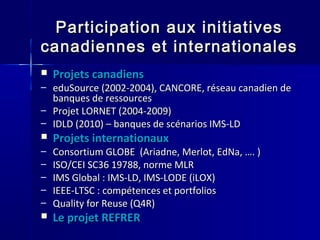 Participation aux initiativesParticipation aux initiatives
canadiennes et internationalescanadiennes et internationales
 Projets canadiensProjets canadiens
– eduSource (2002-2004), CANCORE, réseau canadien deeduSource (2002-2004), CANCORE, réseau canadien de
banques de ressourcesbanques de ressources
– Projet LORNET (2004-2009)Projet LORNET (2004-2009)
– IDLD (2010) – banques de scénarios IMS-LDIDLD (2010) – banques de scénarios IMS-LD
 Projets internationauxProjets internationaux
– Consortium GLOBE (Ariadne, Merlot, EdNa, …. )Consortium GLOBE (Ariadne, Merlot, EdNa, …. )
– ISO/CEI SC36 19788, norme MLRISO/CEI SC36 19788, norme MLR
– IMS Global : IMS-LD, IMS-LODE (iLOX)IMS Global : IMS-LD, IMS-LODE (iLOX)
– IEEE-LTSC : compétences et portfoliosIEEE-LTSC : compétences et portfolios
– Quality for Reuse (Q4R)Quality for Reuse (Q4R)
 Le projet REFRERLe projet REFRER
 