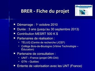 BRER - Fiche du projetBRER - Fiche du projet
 Démarrage : 1Démarrage : 1erer
octobre 2010octobre 2010
 Durée : 3 ans (jusquDurée : 3 ans (jusqu’au 30 septembre 2013)’au 30 septembre 2013)
 Contribution MESRT 500 K $Contribution MESRT 500 K $
 Partenaires de réalisation :Partenaires de réalisation :
• TÉLUQ (Centre de recherche LICEF)TÉLUQ (Centre de recherche LICEF)
• Collège Bois-de-Boulogne (Vitrine Technologie –Collège Bois-de-Boulogne (Vitrine Technologie –
Éducation)Éducation)
 Partenaire de consultation :Partenaire de consultation :
• UNIT – France (projet ORI-OAI)UNIT – France (projet ORI-OAI)
• GTN – QuébecGTN – Québec
 Entente de valorisation avec les UNT (France)Entente de valorisation avec les UNT (France)
 