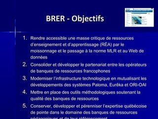 BRER - ObjectifsBRER - Objectifs
1.1. Rendre accessible une masse critique de ressourcesRendre accessible une masse critique de ressources
d’enseignement et d’apprentissage (RÉA) par led’enseignement et d’apprentissage (RÉA) par le
moissonnage et le passage à la norme MLR et au Web demoissonnage et le passage à la norme MLR et au Web de
donnéesdonnées
2.2. Consolider et développer le partenariat entre les opérateursConsolider et développer le partenariat entre les opérateurs
de banques de ressources francophonesde banques de ressources francophones
3.3. Moderniser l’infrastructure technologique en mutualisant lesModerniser l’infrastructure technologique en mutualisant les
développements des systèmes Paloma, Eurêka et ORI-OAIdéveloppements des systèmes Paloma, Eurêka et ORI-OAI
4.4. Mettre en place des outils méthodologiques soutenant laMettre en place des outils méthodologiques soutenant la
qualité des banques de ressourcesqualité des banques de ressources
5.5. Conserver, développer et pérenniser l’expertise québécoiseConserver, développer et pérenniser l’expertise québécoise
de pointe dans le domaine des banques de ressourcesde pointe dans le domaine des banques de ressources
 