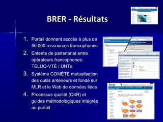 BRER - RésultatsBRER - Résultats
1.1. Portail donnant acccès à plus dePortail donnant acccès à plus de
50 000 ressources francophones50 000 ressources francophones
2.2. Entente de partenariat entreEntente de partenariat entre
opérateurs francophones:opérateurs francophones:
TÉLUQ-VTÉ / UNTsTÉLUQ-VTÉ / UNTs
3.3. Système COMÈTE mutualisationSystème COMÈTE mutualisation
des outils antérieurs et fondé surdes outils antérieurs et fondé sur
MLR et le Web de données liéesMLR et le Web de données liées
4.4. Processus qualité (Q4R) etProcessus qualité (Q4R) et
guides méthodologiques intégrésguides méthodologiques intégrés
au portailau portail
 