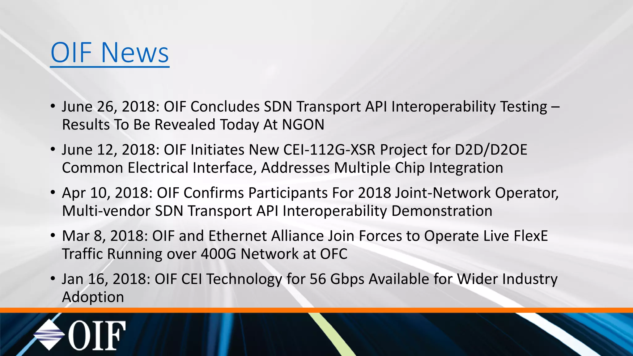 OIF News
• June 26, 2018: OIF Concludes SDN Transport API Interoperability Testing –
Results To Be Revealed Today At NGON
• June 12, 2018: OIF Initiates New CEI-112G-XSR Project for D2D/D2OE
Common Electrical Interface, Addresses Multiple Chip Integration
• Apr 10, 2018: OIF Confirms Participants For 2018 Joint-Network Operator,
Multi-vendor SDN Transport API Interoperability Demonstration
• Mar 8, 2018: OIF and Ethernet Alliance Join Forces to Operate Live FlexE
Traffic Running over 400G Network at OFC
• Jan 16, 2018: OIF CEI Technology for 56 Gbps Available for Wider Industry
Adoption
 