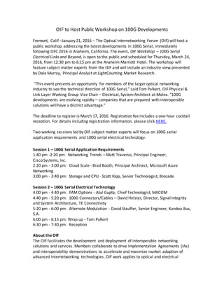 OIF to Host Public Workshop on 100G Developments
Fremont, Calif –January 21, 2016 – The Optical Internetworking Forum (OIF) will host a
public workshop addressing the latest developments in 100G Serial, immediately
following OFC 2016 in Anaheim, California. The event, OIF Workshop – 100G Serial
Electrical Links and Beyond, is open to the public and scheduled for Thursday, March 24,
2016, from 12:30 pm to 6:15 pm at the Anaheim Marriott Hotel. The workshop will
feature subject matter experts from the OIF and will include an industry view presented
by Dale Murray, Principal Analyst at LightCounting Market Research.
“This event presents an opportunity for members of the larger optical networking
industry to see the technical direction of 100G Serial,” said Tom Palkert, OIF Physical &
Link Layer Working Group Vice Chair – Electrical, System Architect at Molex. “100G
developments are evolving rapidly – companies that are prepared with interoperable
solutions will have a distinct advantage.”
The deadline to register is March 17, 2016. Registration fee includes a one-hour cocktail
reception. For details including registration information, please click HERE.
Two working sessions led by OIF subject matter experts will focus on 100G serial
application requirements and 100G serial electrical technology.
Session 1 – 100G Serial Application Requirements
1:40 pm -2:20 pm: Networking Trends – Matt Traverso, Principal Engineer,
Cisco Systems, Inc.
2:20 pm - 3:00 pm: Cloud Scale - Brad Booth, Principal Architect, Microsoft Azure
Networking
3:00 pm - 3:40 pm: Storage and CPU - Scott Kipp, Senior Technologist, Brocade
Session 2 – 100G Serial Electrical Technology
4:00 pm - 4:40 pm: PAM Options - Atul Gupta, Chief Technologist, MACOM
4:40 pm - 5:20 pm: 100G Connectors/Cables – David Helster, Director, Signal Integrity
and System Architecture, TE Connectivity
5:20 pm - 6:00 pm: Alternate Modulation - David Stauffer, Senior Engineer, Kandou Bus,
S.A.
6:00 pm - 6:15 pm: Wrap up - Tom Palkert
6:30 pm - 7:30 pm: Reception
About the OIF
The OIF facilitates the development and deployment of interoperable networking
solutions and services. Members collaborate to drive Implementation Agreements (IAs)
and interoperability demonstrations to accelerate and maximize market adoption of
advanced internetworking technologies. OIF work applies to optical and electrical
 