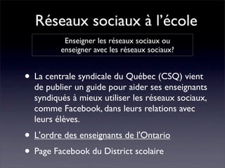 Réseaux sociaux à l’école
          Enseigner les réseaux sociaux ou
         enseigner avec les réseaux sociaux?


• La centrale syndicale du Québec (CSQ) vient
  de publier un guide pour aider ses enseignants
  syndiqués à mieux utiliser les réseaux sociaux,
  comme Facebook, dans leurs relations avec
  leurs élèves.
• L'ordre des enseignants de l'Ontario
• Page Facebook du District scolaire
 