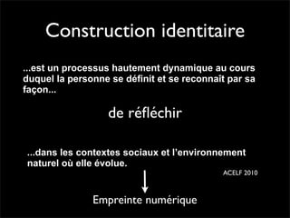 Construction identitaire
...est un processus hautement dynamique au cours
duquel la personne se définit et se reconnaît par sa
façon...

                   de réﬂéchir

...dans les contextes sociaux et l’environnement
naturel où elle évolue.
                                            ACELF 2010



               Empreinte numérique
 
