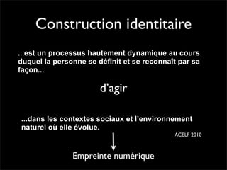 Construction identitaire
...est un processus hautement dynamique au cours
duquel la personne se définit et se reconnaît par sa
façon...

                       d’agir

...dans les contextes sociaux et l’environnement
naturel où elle évolue.
                                            ACELF 2010



               Empreinte numérique
 