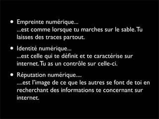 • Empreinte numérique...
  ...est comme lorsque tu marches sur le sable. Tu
  laisses des traces partout.
• Identité numérique...
  ...est celle qui te déﬁnit et te caractérise sur
  internet. Tu as un contrôle sur celle-ci.
• Réputation numérique....
  ....est l’image de ce que les autres se font de toi en
  recherchant des informations te concernant sur
  internet.
 