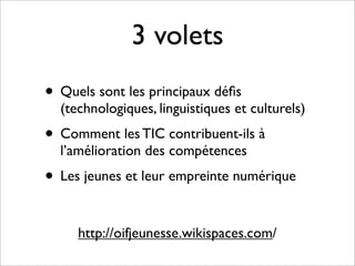 3 volets
• Quels sont les principaux déﬁs
  (technologiques, linguistiques et culturels)
• Comment les TIC contribuent-ils à
  l’amélioration des compétences
• Les jeunes et leur empreinte numérique

     http://oifjeunesse.wikispaces.com/
 