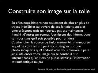 Construire son image sur la toile
 En effet, nous laissons non seulement de plus en plus de
 traces indélébiles au travers de ces fonctions sociales
 omniprésentes mais un nouveau pas est maintenant
 franchi : d’autres personnes fournissent des informations
 sur nous sans qu’il soit possible pour un tiers
 d’authentiﬁer la source de l’information. Ainsi, n’importe
 lequel de vos « amis » peut vous désigner sur une
 photo, indiquer à quel endroit vous vous trouvez. Il peut
 ainsi inﬂuencer votre image qui se construit sur
 internet, sans qu’un tiers ne puisse savoir si l’information
 est authentique ou pas

                     Extrait de : Ne laissez pas Google ou Facebook construire votre image sur la toile
 
