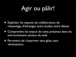 Agir ou pâlir!

• Exploiter les espaces de collaboration, de
  réseautage, d’échanges entre écoles, entre élèves.
• Comprendre les enjeux de cette présence dans les
  environnement sociaux du web.
• Permettre de s’exprimer sans gêne, sans
  «évaluation».
 