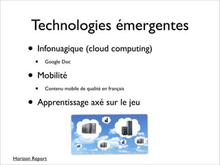 Technologies émergentes
      • Infonuagique (cloud computing)
         •   Google Doc


      • Mobilité
         •   Contenu mobile de qualité en français


      • Apprentissage axé sur le jeu


Horizon Report
 