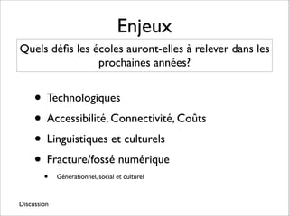 Enjeux
Quels déﬁs les écoles auront-elles à relever dans les
                prochaines années?


     • Technologiques
     • Accessibilité, Connectivité, Coûts
     • Linguistiques et culturels
     • Fracture/fossé numérique
        •    Générationnel, social et culturel



Discussion
 