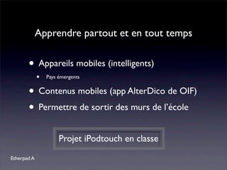 Apprendre partout et en tout temps


       • Appareils mobiles (intelligents)
             •   Pays émergents


       • Contenus mobiles (app AlterDico de OIF)
       • Permettre de sortir des murs de l’école
                      Projet iPodtouch en classe
Etherpad A
 