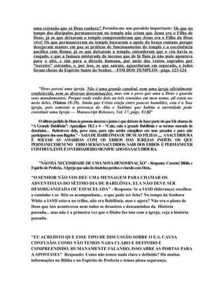 uma extensão que só Deus conhece? Permita-me um paralelo importante: Os que no
tempo dos discípulos permaneceram no templo não criam que Jesus era o Filho de
Deus; já os que deixaram o templo compreenderam que Jesus era o Filho do Deus
vivo! Os que permaneceram no templo buscaram o apoio do braço romano porque
desejavam manter em paz as práticas de funcionamento do templo e a coexistência
pacífica com Roma; já os que deixaram o templo, entenderam que o véu havia se
rasgado, e que a fumaça misturada do incenso que de lá fluía já não mais apontava
para o alto, e sim para a direção humana, por meio dos ventos soprados por
“terceiro” estranho, e, por isso, os que saíram, aguardaram em separado, e todos
foram cheios do Espírito Santo do Senhor. – FIM DOS TEMPLOS –págs. 123-124
"Deus possui uma igreja. Não é uma grande catedral, nem uma igreja oficialmente
estabelecida, nem as diversas denominações, mas sim o povo que ama a Deus e guarda
seus mandamentos. Porque onde estão dois ou três reunidos em meu nome, ali estou no
meio deles. (Mateus 18:20). Ainda que Cristo esteja entre poucos humildes, esta é a Sua
igreja, pois somente a presença do Alto e Sublime que habita a eternidade pode
constituir uma Igreja — Manuscript Releases, Vol. 17, págs. 81,82"
OúltimopedidodeDeusàspessoassincerasejustaséquedeixemdefazerpartedoqueElechamade
“A Grande Babilônia”: Apocalipse 18:2 e 4 – “Caiu, caiu a grande Babilônia e se tornou morada de
demônios… Retirai-vos dela, povo meu, para não serdes cúmplices em seus pecados e para não
participaresdosseusflagelos.”- SAIADEBABILÔNIAOUDESUASFILHAS..... ASACUDIDURA
É SOLTAR AS AMARRAS COM OS ERROS DAS IGREJAS INFIEIS. OS QUE
PERMANECEREM NO ERRO SERÃO SACUDIDOS. SAIR DOS ERROS É PERMANECER
COMDEUS,ESTEÉOVERDADEIROSIGNIFICADODASACUDIDURA.
"NÃO´HÁ NECESSIDADE DE UMANOVADENOMINAÇÃO" - Resposta: Correto! Bíblia e
EspíritodeProfecia..AIgrejaquesaiudadoutrinaperdeuovínculocomDeus..
"O SENHOR NÃO VOS DEU UMA MENSAGEM PARA CHAMAR OS
ADVENTISTAS DO SÉTIMO DIA DE BABILÔNIA. ELA NÃO DEVE SER
DESORGANIZADA OU ESFACELADA" - Resposta: Se a IASD (liderança) escolheu
o caminho e os fiéis os acompanham... o que pode ser feito? No tempo da Senhora
White a IASD estava no trilho, não era Babilônia, mas e agora? Não era o plano de
Deus que isto acontecesse nem todos os desastres e descaminhos da História
passada... mas não é a primeira vez que o Diabo faz isso com a igreja, veja a história
passada.
"EU ACREDITO QUE ESSE TIPO DE DISCUSSÃO SOBRE O E.S. CAUSA
CONFUSÃO. COMO NÃO TEMOS NADA CLARO E DEFINIDO E
COMPREENDIDO, HUMANAMENTE FALANDO, ISSO ABRE AS PORTAS PARA
AAPOSTASIA" Respondo: Como não temos nada claro e definido? Há muitas
informações na Bíblia e no Espírito de Profecia e temos plena segurança.
 