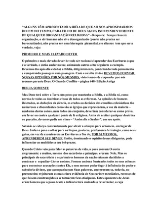 "ALGUNS TÊM APRESENTADO A IDÉIA DE QUE AO NOS APROXIMARMOS
DO FIM DO TEMPO, CADA FILHO DE DEUS AGIRÁ INDEPENDENTEMENTE
DE QUALQUER ORGANIZAÇÃO RELIGIOSA" - Resposta: Sempre haverá
organização, o sêr humano não vive desorganizado (porém não precisa ser
burocratizado), não precisa ser uma hieraquia piramidal, e o alicerce tem que ser a
verdade, veja:
PRIMEIRO E MAIS ELEVADO DEVER
O primeiro e mais elevado dever de todo ser racional é aprender das Escrituras o que
é a verdade, e então andar na luz, animando outros a lhe seguirem o exemplo.
Devemos dia após dia estudar a Bíblia, diligentemente, ponderando todo pensamento
e comparando passagem com passagem. Com o auxílio divino DEVEMOS FORMAR
NOSSAS OPINIÕES POR NÓS MESMOS, visto termos de responder por nós
mesmos perante Deus. O Grande Conflito – página 648- Edição Antiga
BIBLIA SOMENTE
Mas Deus terá sobre a Terra um povo que mantenha a Bíblia, e a Bíblia só, como
norma de todas as doutrinas e base de todas as reformas. As opiniões de homens
ilustrados, as deduções da ciência, os credos ou decisões dos concílios eclesiásticos tão
numerosos e discordantes como são as igrejas que representam, a voz da maioria –
nenhuma destas coisas, nem todas em conjunto, deveriam considerar-se como prova,
em favor ou contra qualquer ponto de fé religiosa. Antes de aceitar qualquer doutrina
ou preceito, devemos pedir um claro – “Assim diz o Senhor”, em seu apoio.
Satanás se esforça constantemente por atrair a atenção para o homem, em lugar de
Deus. Induz o povo a olhar para os bispos, pastores, professores de teologia, como seus
guias, em vez de examinarem as Escrituras a fim de, POR SI MESMOS,
APRENDEREM SEU DEVER. Então, dominando o espírito desses dirigentes, pode
influenciar as multidões a seu bel-prazer.
Quando Cristo veio para falar as palavras de vida, o povo comum O ouvia
alegremente: e muitos, mesmo dos sacerdotes e príncipes, creram Nele. Mas os
principais do sacerdócio e os primeiros homens da nação estavam decididos a
condenar e repudiar-Lhe os ensinos. Fossem embora frustrados todos os seus esforços
para encontrar acusações contra Ele, e sem mesmo poder fugir à influência do poder e
sabedoria divinos, que acompanhavam Suas palavras, encerraram-se, todavia, no
preconceito; rejeitaram as mais clara evidência de Seu caráter messiânico, receosos de
que fossem constrangidos a se tornarem Seus discípulos. Estes oponentes de Jesus
eram homens que o povo desde a infância fora ensinado a reverenciar, a cuja
 