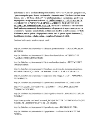 autoridade se havia acostumado implicitamente a curvar-se. “Como é”, perguntavam,
“que nossos príncipes e doutos escribas não crêem em Jesus? Não O receberiam estes
homens pios se Ele fosse o Cristo?” Foi a influência dêsses ensinadores que levou a
nação judaica a rejeitar seu Redentor. O ESPÍRITO QUE ATUAVA NAQUELES
SACERDOTES E PRÍNCIPES, É AINDA MANIFESTO POR MUITOS QUE
FAZEM ALTA PROFISSÃO DE PIEDADE. Recusam-se a examinar o testemunho
das Escrituras concernente às verdades especiais para este tempo. Apontam para o
seu número, riqueza e popularidade, e olham com desdém os defensores da verdade,
sendo estes poucos, pobre e impopulares, tendo uma fé que os separa do mundo.O
Conflito dos Séculos – edição antiga – completa. Páginas 645 e 646
Continue lendo nestes arquivos: (copie e cole)
http://pt.slideshare.net/josemoraes1612/terceira-guerra-mundial - TERCEIRA GUERRA
MUNDIAL
http://pt.slideshare.net/josemoraes1612/barra-do-tribunal-divino - CERTIDÃO DE
NASCIMENTO DE JESUS CRISTO
http://pt.slideshare.net/josemoraes1612/testemunhos-dos-pioneiros - TESTEMUNHOS
DOS PIONEIROS
http://pt.slideshare.net/josemoraes1612/mudanas-nos-textos-das-literaturas-adventistas-
36220529 - MUDANÇAS NOS TEXTOS DAS LITERATURAS ADVENTISTAS
http://pt.slideshare.net/josemoraes1612/apostasia-alfa-omega-36127367 - APOSTASIA
ALFA / ÔMEGA
http://pt.slideshare.net/josemoraes1612/entendendo-ecumenismo - ECUMENISMO
https://www.youtube.com/watch?v=FqTgMyu9Mrc - MUDARAM A IGREJA? –
ÔMEGA EMERGENTE! -
http://pt.slideshare.net/josemoraes1612/iasd-rejeitar-o-sbado-3 - A IASD REJEITARÁ O
SÁBADO ?
https://www.youtube.com/watch?v=mwaF_Bd1QAE PASTOR DAVID KANG- ATAQUE
JESUITAAL LIBRO CONFLICTO DE LOS SIGLOS
http://pt.slideshare.net/josemoraes1612/pecados-do-papa - PECADOS DO PAPA
http://pt.slideshare.net/josemoraes1612/papa-bento-xvi-afirma - PAPA BENTO XVI
AFIRMA
 