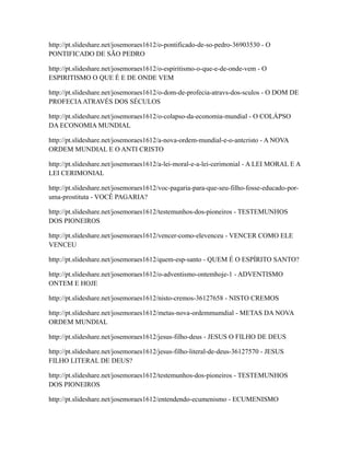 http://pt.slideshare.net/josemoraes1612/o-pontificado-de-so-pedro-36903530 - O
PONTIFICADO DE SÃO PEDRO
http://pt.slideshare.net/josemoraes1612/o-espiritismo-o-que-e-de-onde-vem - O
ESPIRITISMO O QUE É E DE ONDE VEM
http://pt.slideshare.net/josemoraes1612/o-dom-de-profecia-atravs-dos-sculos - O DOM DE
PROFECIAATRAVÉS DOS SÉCULOS
http://pt.slideshare.net/josemoraes1612/o-colapso-da-economia-mundial - O COLÁPSO
DA ECONOMIA MUNDIAL
http://pt.slideshare.net/josemoraes1612/a-nova-ordem-mundial-e-o-antcristo - A NOVA
ORDEM MUNDIAL E O ANTI CRISTO
http://pt.slideshare.net/josemoraes1612/a-lei-moral-e-a-lei-cerimonial - A LEI MORAL E A
LEI CERIMONIAL
http://pt.slideshare.net/josemoraes1612/voc-pagaria-para-que-seu-filho-fosse-educado-por-
uma-prostituta - VOCÊ PAGARIA?
http://pt.slideshare.net/josemoraes1612/testemunhos-dos-pioneiros - TESTEMUNHOS
DOS PIONEIROS
http://pt.slideshare.net/josemoraes1612/vencer-como-elevenceu - VENCER COMO ELE
VENCEU
http://pt.slideshare.net/josemoraes1612/quem-esp-santo - QUEM É O ESPÍRITO SANTO?
http://pt.slideshare.net/josemoraes1612/o-adventismo-ontemhoje-1 - ADVENTISMO
ONTEM E HOJE
http://pt.slideshare.net/josemoraes1612/nisto-cremos-36127658 - NISTO CREMOS
http://pt.slideshare.net/josemoraes1612/metas-nova-ordemmumdial - METAS DA NOVA
ORDEM MUNDIAL
http://pt.slideshare.net/josemoraes1612/jesus-filho-deus - JESUS O FILHO DE DEUS
http://pt.slideshare.net/josemoraes1612/jesus-filho-literal-de-deus-36127570 - JESUS
FILHO LITERAL DE DEUS?
http://pt.slideshare.net/josemoraes1612/testemunhos-dos-pioneiros - TESTEMUNHOS
DOS PIONEIROS
http://pt.slideshare.net/josemoraes1612/entendendo-ecumenismo - ECUMENISMO
 