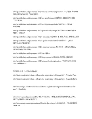 http://pt.slideshare.net/josemoraes1612/em-que-acreditavampioneiros-36127503 - COMO
ACREDITAVAM OS PIONEIROS
http://pt.slideshare.net/josemoraes1612/egw-confirma-es-36127444 - ELLEN WHITE
CONFIRMA
http://pt.slideshare.net/josemoraes1612/as-2-igrejasnaprofecia-36127385 - DUAS
IGREJAS
http://pt.slideshare.net/josemoraes1612/apostasia-alfa-omega-36127367 - APOSTASIA
ALFA / ÔMEGA
http://pt.slideshare.net/josemoraes1612/a-trindade-36127308 - É BÍBLICAA TRINDADE?
http://pt.slideshare.net/josemoraes1612/a-quem-devemosadorar-36127267 - QUEM
DEVEMOS ADORAR?
http://pt.slideshare.net/josemoraes1612/a-natureza-humana-36127218 - A NATUREZA
HUMANA DE CRISTO
http://pt.slideshare.net/josemoraes1612/irla - IRLA
http://pt.slideshare.net/josemoraes1612/nisto-cremos-36126984 - NISTO CREMOS
http://pt.slideshare.net/josemoraes1612/testemunhos-dos-pioneiros - TESTEMUNHOS
DOS PIONEIROS
DANIEL 11 E 12- ISLAMISMO?
http://terceiroanjo.com/estara-o-isla-predito-na-profecia-biblica-parte-i/ - Primeira Parte
http://terceiroanjo.com/estara-o-isla-predito-na-profecia-biblica-parte-ii/ - Segunda Parte
http://novotempo.com/bibliafacil/videos/biblia-sagrada-apocalipse-um-reinado-de-mil-
anos/ = O milênio
https://www.youtube.com/watch?v=4tE_Y3Rz_Uw - INQUISICIÓN CORPORATIVA
ADVENTISTA - IMPACTANTE!
http://novotempo.com/origens/videos/filosofia-das-origens/ - ORIGENS – FILOSOFIAS
FRACAS
 