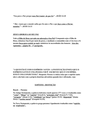 “Vou para o Pai; porque meu Pai é maior do que Eu” – JOÃO 14:28
“ Mas é para que o mundo saiba que Eu amo o Pai, e que faço como o Pai me
mandou.” – JOÃO 14:31
JESUS ADORAVAAO SEU PAI
Vede o Filho de Deus curvado em adoração a Seu Pai! Conquanto seja o Filho de
Deus, robustece Sua fé por meio da prece, e mediante a comunhão com o Céu traz a Si
mesmo força para resistir ao mal e ministrar às necessidades dos homens. Atos dos
Apóstolos - página 56 - 1° parágrafo.
"A QUESTÃO É COM O ESPÍRITO SANTO - A INSTITUIÇÃO ENSINA QUE O
ESPÍRITO SANTO É UMA PESSOA VOCÊ ESCREVEU QUE É UM SÔPRO,
ISTO É UMA CONJECTURA". Resposta: Pessoa é a única coisa que o espírito santo
não é, não bate com a própria doutrina adventista quando isto é afirmado, veja:
ESPÍTITO - DEFINIÇÃO
Ruach - Pneuma
No Antigo Testamento, a palavra hebraica ruach aparece 377 vezes e é traduzida como
“vento”, “fôlego” ou “espírito” (Gen.8:1), “princípio vital” (Gen.6;17; 7:22),
“coragem “ (Josué 2:11), “vitalidade” ou “força” (juizes 15:19, “disposição” (Isaías
54:6) e “caráter moral” (Ezequiel 11;19).
No Novo Testamento, a palavra grega pneuma é igualmente traduzida como “espírito
ou respiração”.
 