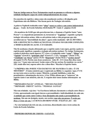 Nem no Antigo nem no Novo Testamentos ruach ou pneuma se referem a alguma
entidade inteligente capaz de existir independentemente do corpo.
Os conceitos de espírito e alma como são usualmente aceitos e divulgados pelo
Espiritismo não são Bíblicos. Não fazem parte da Teologia Adventista.
A palavra Nephesh traduzida como “alma” nunca se refere a um centro indestrutível
do ser. - Lição da Escola Sabatina Abril/Junho-99 - Lição 4 - páginas 41e42
-Os membros da IASD que não perceberam isto, e chamam o Espírito Santo "uma
Pessoa" e se enquadram justamente aí, tornaram-se " Espiritas", segundo a própria
teologia Adventista acima. Aliás os adventistas toda a vida pregaram que não
acreditavam na "imortalidade da alma", agora estão mudando - QUAL DEVERIA
SER A DISTINÇÃO NA PREGAÇÃO FINAL CITADAS NO GRANDE CONFLITO:
A MORTALIDADE DAALMA E O SÁBADO.
Não fiz nenhuma citação afirmando que o espírito santo é um sopro, porém a palavra
espirito pode significar, segundo a teologia adventista (acima): No Antigo Testamento,
a palavra hebraica ruach aparece 377 vezes e é traduzida como “vento”, “fôlego” ou
“espírito” (Gen.8:1), “princípio vital” (Gen.6;17; 7:22), “coragem “ (Josué 2:11),
“vitalidade” ou “força” (juizes 15:19, “disposição” (Isaías 54:6) e “caráter moral”
(Ezequiel 11;19). Porém com Jesus aconteceu: João 20 - 21 E Jesus lhes disse mais
uma vez: “A paz seja convosco! Assim como o Pai me enviou, Eu também vos envio.”
22E, tendo dito isso, soprou sobre eles e disse-lhes: “Recebei o Espírito Santo.
"A PRÓPRIA SRA WHITE NÃO ESCREVEU DE MANEIRA CLARA - É UM
MISTÉRIO" - O único mistério que é registrado na Bíblia é o seguinte: Apoc.17:5 E
na sua testa estava escrito o nome: Mistério, a grande babilônia, a mãe das
prostituições e abominações da terra. A Sra. White afirma que a "natureza" do
espírito santo é um mistério, não ele. À respeito dele temos muitas informações na
Bíblia.
"TRINDADES PAGÃS" ANTIGAS - "DEUSES PAGÃOS"
"TRINDADE CRISTÃ" SANTA - "PESSOAS SANTAS"
Não tem trindade. veja isto: “As Escrituras indicam claramente a relação entre Deus e
Cristo, apresentando com igual clareza a personalidade e individualidade de cada um.
A unidade que existe entre Cristo e Seus discípulos não anula a personalidade de
nenhum. São um em desígnio, mente, em caráter, mas não em pessoa. É assim que
Deus e Cristo são um.” A CIENCIA DO BOM VIVER - PÁGINAS ,421 – 422
- No voto batismal são três em um, co-eternos, discordando com o texto acima da
Lição da Escola Sabatina.
PRIMEIRO DEPOIS DE CRISTO = SATANÁS
 