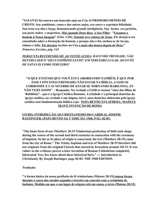 ”SATANÁS foi outrora um honrado anjo no Céu, O PRIMEIRO DEPOIS DE
CRISTO. Seu semblante, como o dos outros anjos, era suave e exprimia felicidade.
Sua testa era alta e larga, demonstrando grande inteligência. Sua forma era perfeita,
seu porte nobre e majestoso. Mas quando Deus disse a Seu Filho: "Façamos o
homem à Nossa imagem" (Gên. 1:26), Satanás teve ciúmes de Jesus. Ele desejava ser
consultado sobre a formação do homem, e porque não o foi, encheu-se de inveja,
ciúmes e ódio. Ele desejou receber no Céu a mais alta honra depois de Deus.”
Primeiros Escritos, pág. 145
PERGUNTA REFERINDO-ME AO TEXTO ACIMA: HAVENDO TRINDADE, NÃO
DEVERIA SER O “DEUS ESPÍRITO SANTO” EM TERCEIRO LUGAR, AO INVÉS
DE SATANÁS COMO TERCEIRO?
"O QUE ENTENDI QUE VOCÊ ESTÁ ABORDANDO TAMBÉM, É QUE POR
ESSE CONCEITO (TRINDADE) NÃO ESTAR NA BÍBLIA, A IASD SE
CORROMPE E CAI NO ERRO DE ESTAR SE TORNANDO BABILONIA. EU
NÃO VEJO ASSIM" - Respondo: Na verdade a IASD se tornou "uma das filhas de
Babilônia" - que é a Igreja Católica Romana. A trindade é a principal doutrina da
igreja católica, na verdade é um dógma, isto é, uma doutrina elaborada pela igreja
católica sem fundamentação bíblica.veja: PAPA BENTO XVI AFIRMA: MATEUS
28:19 É INVENÇÃO DE ROMA
LIVRO: INTRODUÇÃO AO CRISTIANISMO DO CARDEAL JOSEPH
RATZINGER, (PAPA BENTO 16) 1ª EDIÇÃO, 1968, PÁG. 82-83:
"The basic form of our (Matthew 28:19 Trinitarian) profession of faith took shape
during the course of the second and third centuries in connection with the ceremony
of baptism. So far as its place of origin is concerned, the text (Matthew 28:19) came
from the city of Rome." The Trinity baptism and text of Matthew 28:19 therefore did
not originate from the original Church that started in Jerusalem around AD 33. It was
rather as the evidence proves a later invention of Roman Catholicism completely
fabricated. Very few know about these historical facts." --- Introduction to
Christianity By Joseph Ratzinger. page 82-83. THE 1968 EDITION.
Tradução:
"A forma básica da nossa profissão de fé trinitariana (Mateus 28:19) tomou forma
durante o curso dos séculos segundo e terceiro em conexão com a cerimônia de
batismo. Medida em que o seu lugar de origem está em causa, o texto (Mateus 28:19)
 