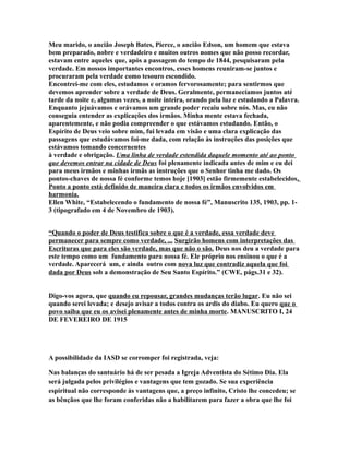 Meu marido, o ancião Joseph Bates, Pierce, o ancião Edson, um homem que estava
bem preparado, nobre e verdadeiro e muitos outros nomes que não posso recordar,
estavam entre aqueles que, após a passagem do tempo de 1844, pesquisaram pela
verdade. Em nossos importantes encontros, esses homens reuniram-se juntos e
procuraram pela verdade como tesouro escondido.
Encontrei-me com eles, estudamos e oramos fervorosamente; para sentirmos que
devemos aprender sobre a verdade de Deus. Geralmente, permanecíamos juntos até
tarde da noite e, algumas vezes, a noite inteira, orando pela luz e estudando a Palavra.
Enquanto jejuávamos e orávamos um grande poder recaiu sobre nós. Mas, eu não
conseguia entender as explicações dos irmãos. Minha mente estava fechada,
aparentemente, e não podia compreender o que estávamos estudando. Então, o
Espírito de Deus veio sobre mim, fui levada em visão e uma clara explicação das
passagens que estudávamos foi-me dada, com relação às instruções das posições que
estávamos tomando concernentes
à verdade e obrigação. Uma linha de verdade estendida daquele momento até ao ponto
que devemos entrar na cidade de Deus foi plenamente indicada antes de mim e eu dei
para meus irmãos e minhas irmãs as instruções que o Senhor tinha me dado. Os
pontos-chaves de nossa fé conforme temos hoje [1903] estão firmemente estabelecidos.
Ponto a ponto está definido de maneira clara e todos os irmãos envolvidos em
harmonia.
Ellen White, “Estabelecendo o fundamento de nossa fé”, Manuscrito 135, 1903, pp. 1-
3 (tipografado em 4 de Novembro de 1903).
“Quando o poder de Deus testifica sobre o que é a verdade, essa verdade deve
permanecer para sempre como verdade, ... Surgirão homens com interpretações das
Escrituras que para eles são verdade, mas que não o são. Deus nos deu a verdade para
este tempo como um fundamento para nossa fé. Ele próprio nos ensinou o que é a
verdade. Aparecerá um, e ainda outro com nova luz que contradiz aquela que foi
dada por Deus sob a demonstração de Seu Santo Espírito.” (CWE, págs.31 e 32).
Digo-vos agora, que quando eu repousar, grandes mudanças terão lugar. Eu não sei
quando serei levada; e desejo avisar a todos contra os ardis do diabo. Eu quero que o
povo saiba que eu os avisei plenamente antes de minha morte. MANUSCRITO I, 24
DE FEVEREIRO DE 1915
A possibilidade da IASD se corromper foi registrada, veja:
Nas balanças do santuário há de ser pesada a Igreja Adventista do Sétimo Dia. Ela
será julgada pelos privilégios e vantagens que tem gozado. Se sua experiência
espiritual não corresponde às vantagens que, a preço infinito, Cristo lhe concedeu; se
as bênçãos que lhe foram conferidas não a habilitarem para fazer a obra que lhe foi
 