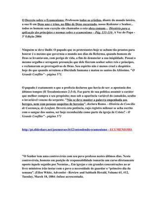 O Decreto sobre o Ecumenismo: Professem todos os cristãos, diante do mundo inteiro,
a sua fé em Deus uno e trino, no filho de Deus encarnado, nosso Redentor e Senhor...
todos os homens sem exceção são chamados a esta obra comum.... Diretório para a
aplicação dos princípios e normas sobre o ecumenismo – Pág. 133-134- A Voz do Papa -
3º Edição 2004
Ninguém se deve iludir. O papado que os protestantes hoje se acham tão prontos para
honrar é o mesmo que governou o mundo nos dias da Reforma, quando homens de
Deus se levantavam, com perigo de vida, a fim de denunciar a sua iniqüidade. Possui o
mesmo orgulho e arrogante presunção que dele fizeram senhor sobre reis e príncipes,
e reclamaram as prerrogativas de Deus. Seu espírito não é menos cruel e despótico
hoje do que quando arruinou a liberdade humana e matou os santos do Altíssimo. "O
Grande Conflito" - página 571.
O papado é exatamente o que a profecia declarou que havia de ser: a apostasia dos
últimos tempos (II Tessalonicenses 2:3-4). Faz parte de sua política assumir o caráter
que melhor cumpra o seu propósito; mas sob a aparência variável do camaleão, oculta
o invariável veneno da serpente. "Não se deve manter a palavra empenhada aos
hereges, nem com pessoas suspeitas de heresias", declara Roma. - História do Concílio
de Constança, de Lenfant. Deverá esta potência, cujo registro milenar se acha escrito
com o sangue dos santos, ser hoje reconhecida como parte da igreja de Cristo? - O
Grande Conflito" - página 571
http://pt.slideshare.net/josemoraes1612/entendendo-ecumenismo - ECUMENISMO
"O Senhor tem uma controvérsia com seu povo professo nestes últimos dias. Nesta
controvérsia, homens em posição de responsabilidade tomarão um curso diretamente
oposto àquele seguido por Neemias... Em igrejas e em grandes concentrações ao ar
livre ministros irão instar com o povo a necessidade de guardar o “primeiro dia da
semana”. (Ellen White, Adventist - Rewiew and Sabbath Herald, Volume 61, #12,
Tuesday, March 18, 1884: ênfase acrescentada.
 
