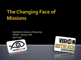 The Changing Face of Missions Ophthalmic Industry Fellowship ASCRS – Boston, MA  April 2010 